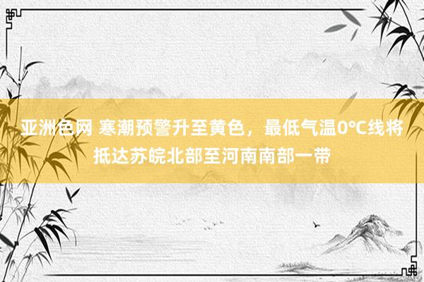 亚洲色网 寒潮预警升至黄色，最低气温0℃线将抵达苏皖北部至河南南部一带