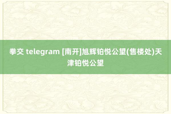 拳交 telegram [南开]旭辉铂悦公望(售楼处)天津铂悦公望