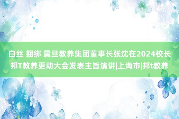 白丝 捆绑 震旦教养集团董事长张沈在2024校长邦T教养更动大会发表主旨演讲|上海市|邦t教养