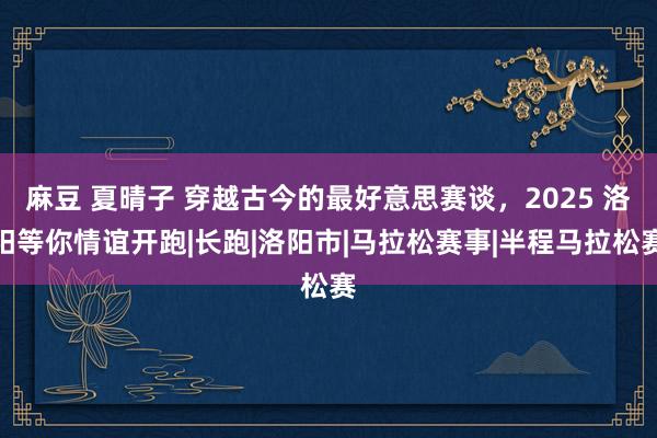 麻豆 夏晴子 穿越古今的最好意思赛谈，2025 洛阳等你情谊开跑|长跑|洛阳市|马拉松赛事|半程马拉松赛