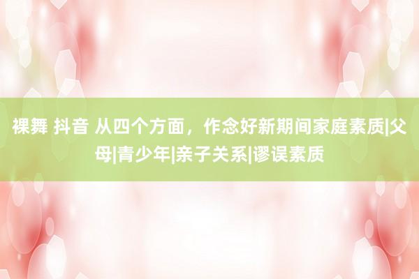 裸舞 抖音 从四个方面，作念好新期间家庭素质|父母|青少年|亲子关系|谬误素质