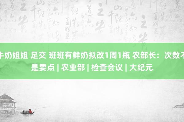 牛奶姐姐 足交 班班有鲜奶拟改1周1瓶 农部长：次数不是要点 | 农业部 | 检查会议 | 大纪元