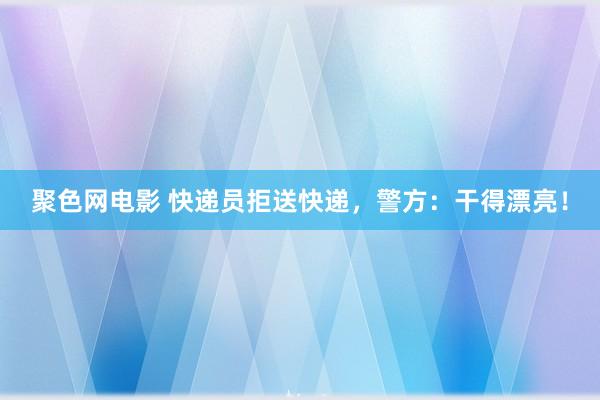 聚色网电影 快递员拒送快递，警方：干得漂亮！