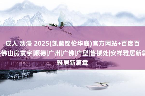 成人 动漫 2025(凯蓝锦伦华庭)官方网站+百度百科+佛山房寰宇|顺德|广州|广佛|户型|售楼处|安祥雅居新篇章