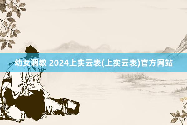 幼女调教 2024上实云表(上实云表)官方网站