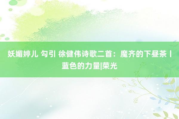 妖媚婷儿 勾引 徐健伟诗歌二首：魔齐的下昼茶丨蓝色的力量|荣光