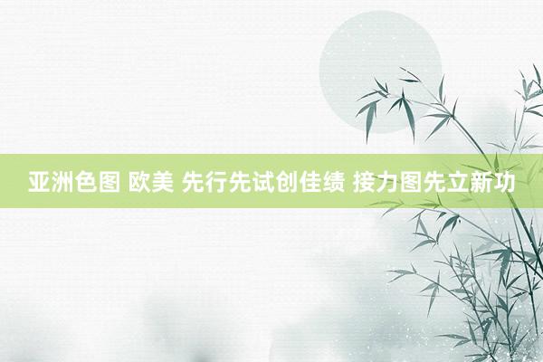 亚洲色图 欧美 先行先试创佳绩 接力图先立新功